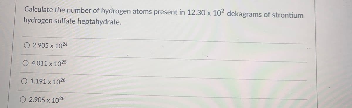 Calculate the number of hydrogen atoms present in 12.30 x 102 dekagrams of strontium
hydrogen sulfate heptahydrate.
O 2.905 x 1024
O 4.011 x 1025
O 1.191 x 1026
O 2.905 x 1026
