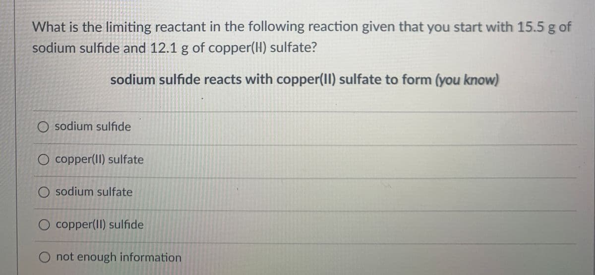What is the limiting reactant in the following reaction given that you start with 15.5 g of
sodium sulfide and 12.1 g of copper(H) sulfate?
sodium sulfıde reacts with copper(II) sulfate to form (you know)
O sodium sulfide
O copper(II) sulfate
O sodium sulfate
O copper(II) sulfide
O not enough information

