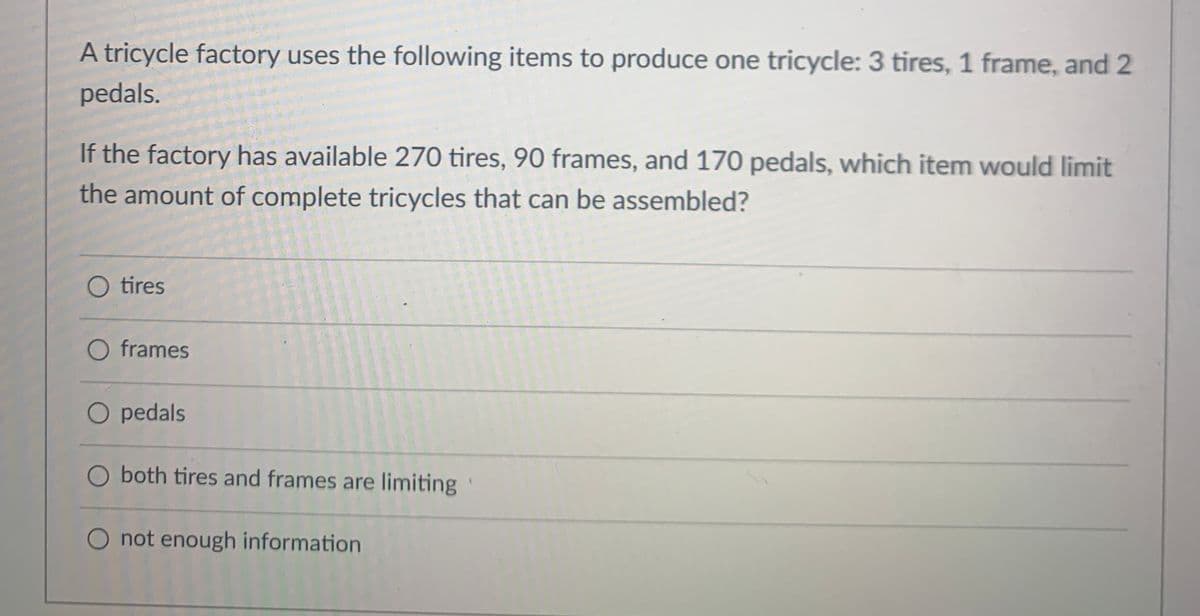 A tricycle factory uses the following items to produce one tricycle: 3 tires, 1 frame, and 2
pedals.
If the factory has available 270 tires, 90 frames, and 170 pedals, which item would limit
the amount of complete tricycles that can be assembled?
O tires
O frames
O pedals
O both tires and frames are limiting
O not enough information
