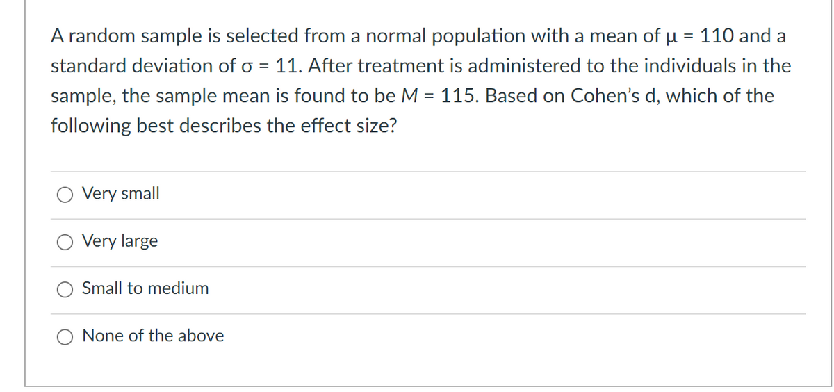 A random sample is selected from a normal population with a mean of u = 110 and a
%3D
standard deviation of o = 11. After treatment is administered to the individuals in the
sample, the sample mean is found to be M = 115. Based on Cohen's d, which of the
following best describes the effect size?
Very small
Very large
Small to medium
None of the above

