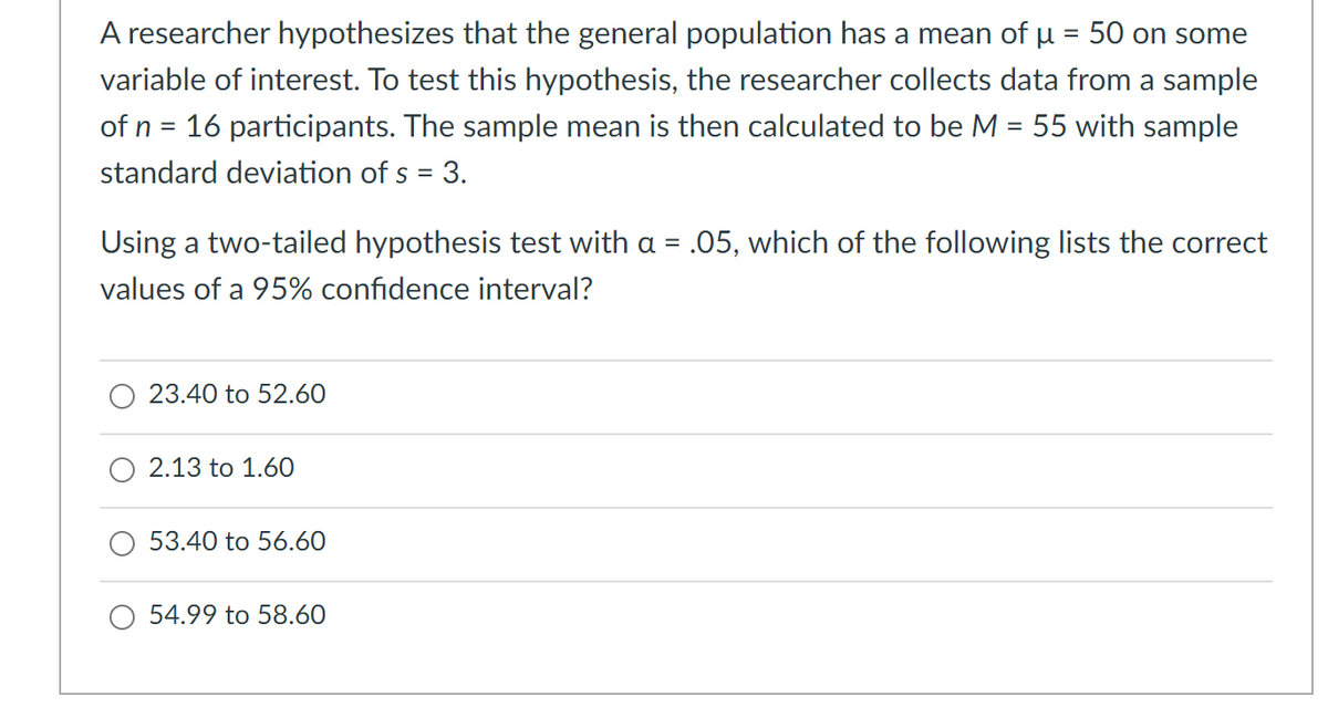 A researcher hypothesizes that the general population has a mean of u = 50 on some
variable of interest. To test this hypothesis, the researcher collects data from a sample
of n = 16 participants. The sample mean is then calculated to be M = 55 with sample
%3D
standard deviation of s = 3.
Using a two-tailed hypothesis test with a = .05, which of the following lists the correct
values of a 95% confidence interval?
23.40 to 52.60
2.13 to 1.60
O 53.40 to 56.60
54.99 to 58.60
