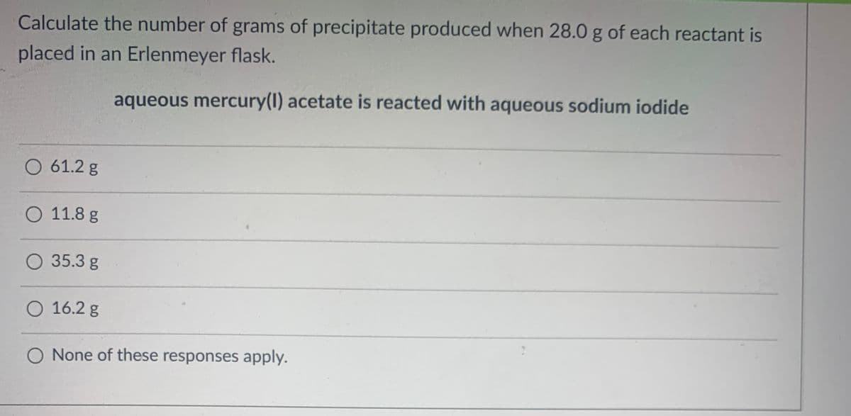 Calculate the number of grams of precipitate produced when 28.0 g of each reactant is
placed in an Erlenmeyer flask.
aqueous mercury(1) acetate is reacted with aqueous sodium iodide
O 61.2 g
O 11.8 g
O 35.3 g
O 16.2 g
O None of these responses apply.
