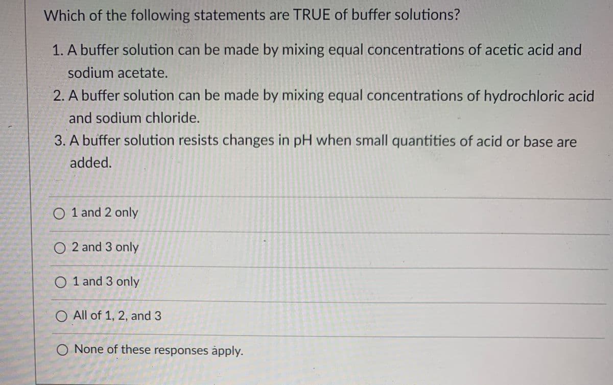 Which of the following statements are TRUE of buffer solutions?
1. A buffer solution can be made by mixing equal concentrations of acetic acid and
sodium acetate.
2. A buffer solution can be made by mixing equal concentrations of hydrochloric acid
and sodium chloride.
3. A buffer solution resists changes in pH when small quantities of acid or base are
added.
O 1 and 2 only
O 2 and 3 only
O 1 and 3 only
All of 1, 2, and 3
O None of these responses åpply.
