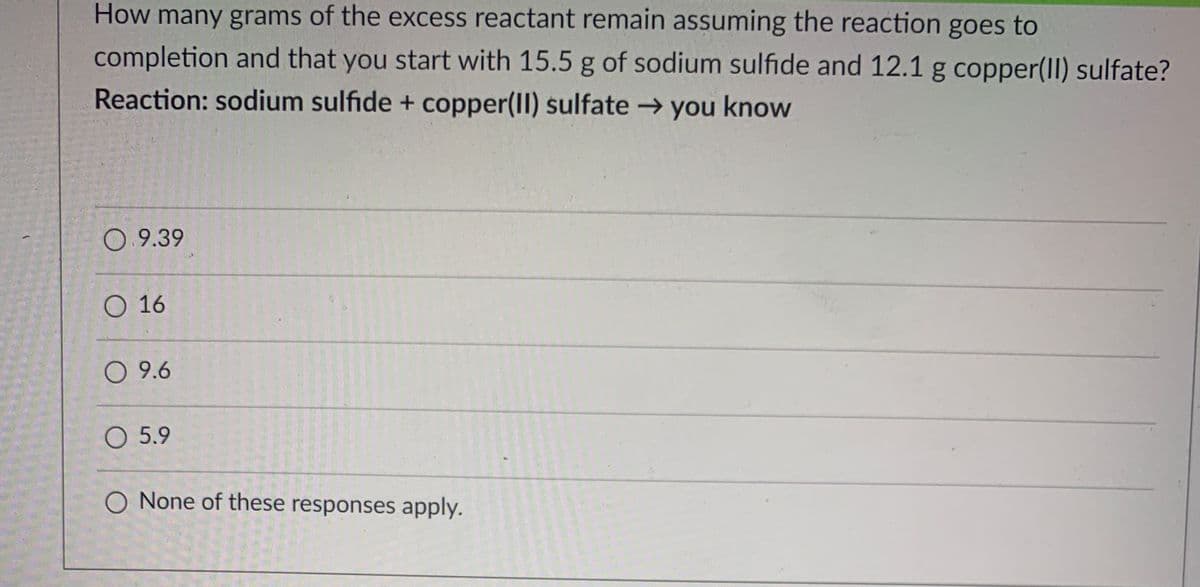 How many grams of the excess reactant remain assuming the reaction goes to
completion and that you start with 15.5 g of sodium sulfide and 12.1 g copper(II) sulfate?
Reaction: sodium sulfide + copper(II) sulfate → you know
0 9.39
O 16
O 9.6
O 5.9
O None of these responses apply.
