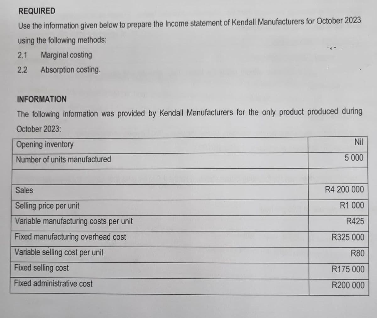 REQUIRED
Use the information given below to prepare the Income statement of Kendall Manufacturers for October 2023
using the following methods:
2.1 Marginal costing
2.2 Absorption costing.
INFORMATION
The following information was provided by Kendall Manufacturers for the only product produced during
October 2023:
Opening inventory
Number of units manufactured
Sales
Selling price per unit
Variable manufacturing costs per unit
Fixed manufacturing overhead cost
Variable selling cost per unit
Fixed selling cost
Fixed administrative cost
Nil
5 000
R4 200 000
R1 000
R425
R325 000
R80
R175 000
R200 000