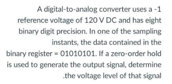 A digital-to-analog converter uses a -1
reference voltage of 120 V DC and has eight
binary digit precision. In one of the sampling
instants, the data contained in the
binary register = 01010101. If a zero-order hold
%3D
is used to generate the output signal, determine
.the voltage level of that signal
