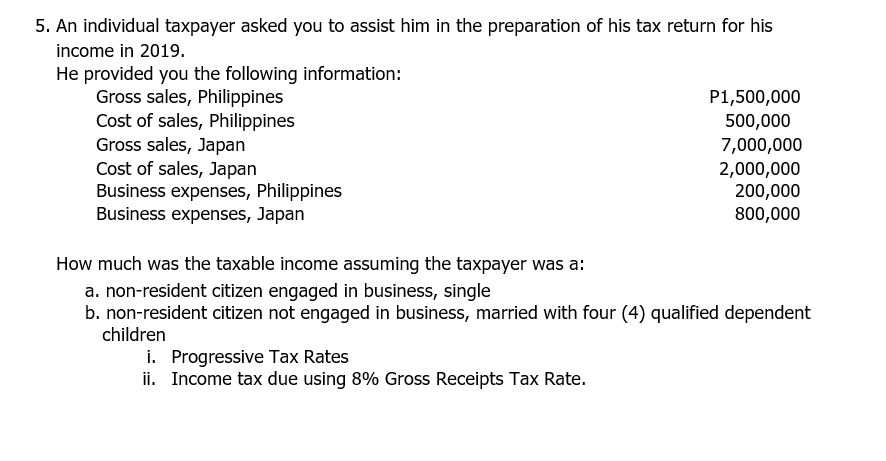 5. An individual taxpayer asked you to assist him in the preparation of his tax return for his
income in 2019.
He provided you the following information:
Gross sales, Philippines
Cost of sales, Philippines
Gross sales, Japan
Cost of sales, Japan
Business expenses, Philippines
Business expenses, Japan
P1,500,000
500,000
7,000,000
2,000,000
200,000
800,000
How much was the taxable income assuming the taxpayer was a:
a. non-resident citizen engaged in business, single
b. non-resident citizen not engaged in business, married with four (4) qualified dependent
children
i. Progressive Tax Rates
ii. Income tax due using 8% Gross Receipts Tax Rate.
