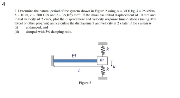 4
2. Determine the natural period of the system shown in Figure 2 using m = 3000 kg, k = 25 kN/m,
L = 10 m, E = 200 GPa and I = 36(10) mm“. If the mass has initial displacement of 10 mm and
initial velocity of 2 cm/s, plot the displacement and velocity response time-histories (using MS
Excel or other program) and calculate the displacement and velocity at 2 s later if the system is
(i)
undamped, and
(ii)
damped with 3% damping ratio.
El
m
Figure 2
