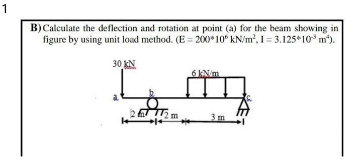 1
B) Calculate the deflection and rotation at point (a) for the beam showing in
figure by using unit load method. (E = 200*10° kN/m2, I = 3.125*10³ m*).
30 kN
6 KN/m
a
2 2m
3m
