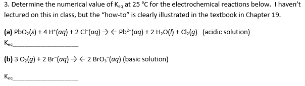 3. Determine the numerical value of K
at 25 °C for the electrochemical reactions below. I haven't
lectured on this in class, but the "how-to" is clearly illustrated in the textbook in Chapter 19.
(a) PbO2(s)4 H(aq) + 2 Cl (aq)> Pb2 (aq) 2 H20) + Cl2(g)
Kea
(acidic solution)
(b) 3 O2(g) 2 Br(aq) 2 Bro (aq) (basic solution)
Кea
