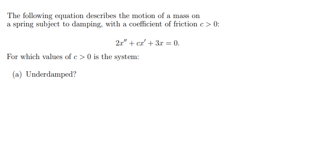 The following equation describes the motion of a mass on
a spring subject to damping, with a coefficient of friction c > 0:
21" + cr' + 3x = 0.
For which values of c > 0 is the system:
(a) Underdamped?
