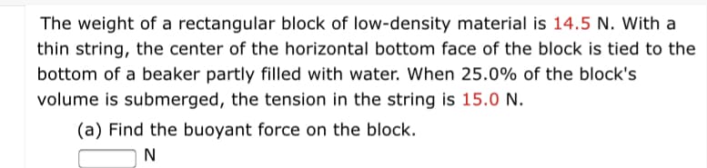 The weight of a rectangular block of low-density material is 14.5 N. With a
thin string, the center of the horizontal bottom face of the block is tied to the
bottom of a beaker partly filled with water. When 25.0% of the block's
volume is submerged, the tension in the string is 15.0 N.
(a) Find the buoyant force on the block.
N
