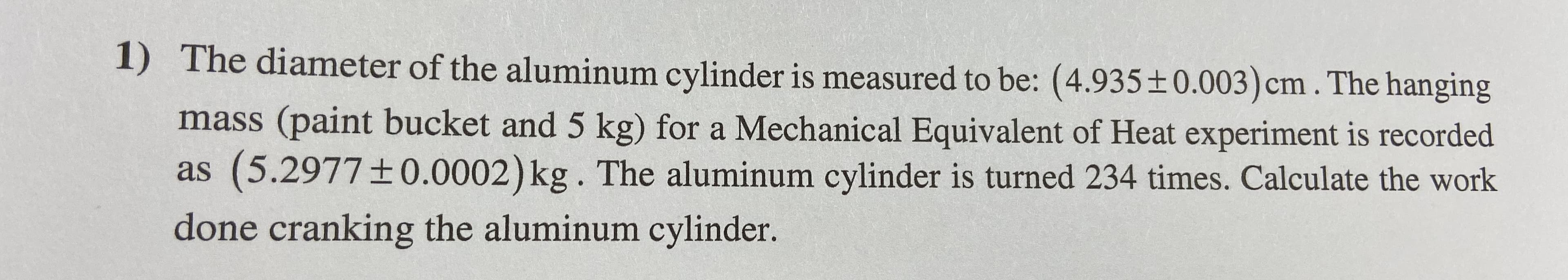 1)
The diameter of the aluminum cylinder is measured to be: (4.935±0.003)cm. The hanging
mass (paint bucket and 5 kg) for a Mechanical Equivalent of Heat experiment is recorded
as (5.2977±0.0002)kg. The aluminum cylinder is turned 234 times. Calculate the work
done cranking the aluminum cylinder.
