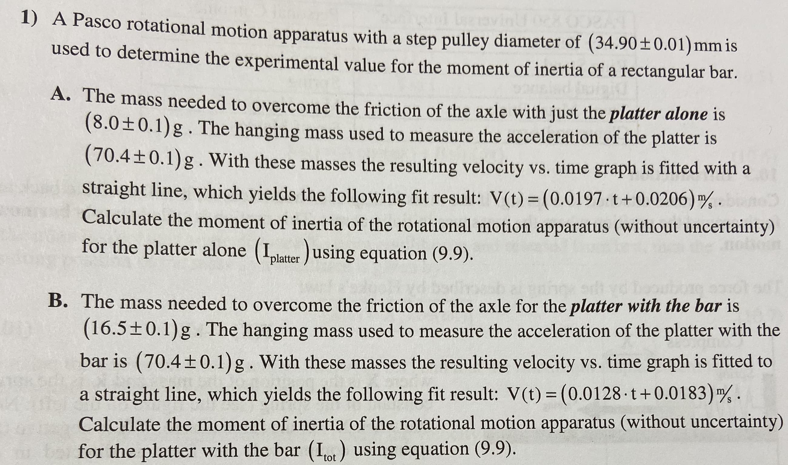 1) A Pasco rotational motion apparatus with a step pulley diameter of (34.90 ± 0.01) mm is
used to determine the experimental value for the moment of inertia of a rectangular bar
A. The mass needed to overcome the friction of the axle with just the platter alone is
(8.0±0.1)g.The hanging mass used to measure the acceleration of the platter is
(70.4+0.1) g. With these masses the resulting velocity vs. time graph is fitted with a
straight line, which yields the following fit result: V(t) (0.0197 t+0.0206) 4
Calculate the moment of inertia of the rotational motion apparatus (without uncertainty)
for the platter alone (plater using equation (9.9).
S
e s
B. The mass needed to overcome the friction of the axle for the platter with the bar is
(16.5±0.1)g.The hanging mass used to measure the acceleration of the platter with the
bar is (70.4
0.1)g . With these masses the resulting velocity vs. time graph is fitted to
straight line, which yields the following fit result: V(t) (0.0128 t + 0.01 83)
Calculate the moment of inertia of the rotational motion apparatus (without uncertainty)
bafor the platter with the bar (Iot) using equation (9.9)

