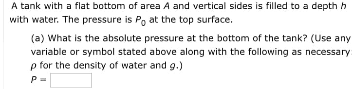 A tank with a flat bottom of area A and vertical sides is filled to a depth h
with water. The pressure is P at the top surface.
(a) What is the absolute pressure at the bottom of the tank? (Use any
variable or symbol stated above along with the following as necessary:
p for the density of water and g.)
P =
