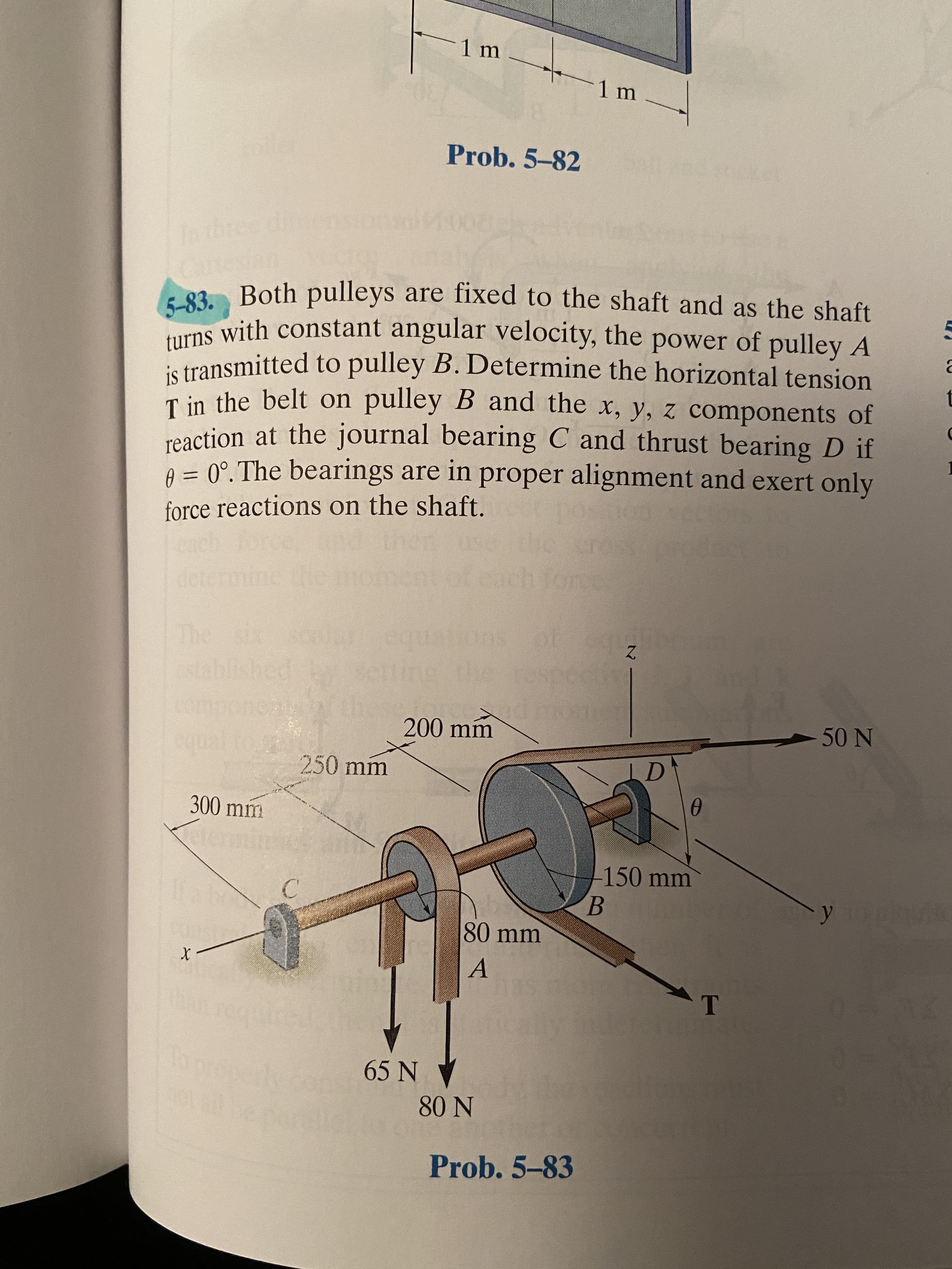 1 m
aile
Prob. 5-82
ket
Inthree di
5-83. Both pulleys are fixed to the shaft and as the shaft
turns with constant angular velocity, the power of pulley A
is transmitted to pulley B. Determine the horizontal tension
T in the belt on pulley B and the x, y, z components of
t
reaction at the journal bearing C and thrust bearing D if
A = 0°.The bearings are in proper alignment and exert only
force reactions on the shaft.
determine the
me
each force
The
Theix
established
200 mm
50 N
250 mm
LD
300 mm
-150 mm
B.
EGO
80 mm
65 N
80 N
Prob. 5-83
