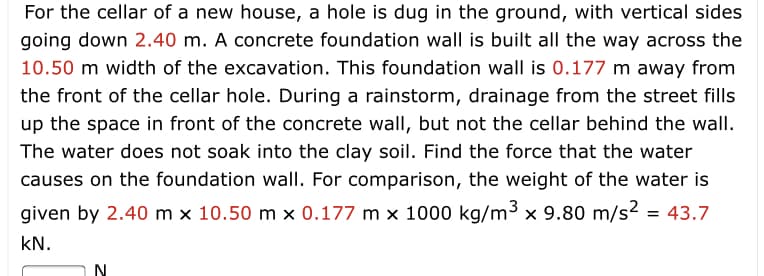 For the cellar of a new house, a hole is dug in the ground, with vertical sides
going down 2.40 m. A concrete foundation wall is built all the way across the
10.50 m width of the excavation. This foundation wall is 0.177 m away from
the front of the cellar hole. During a rainstorm, drainage from the street fills
up the space in front of the concrete wall, but not the cellar behind the wall.
The water does not soak into the clay soil. Find the force that the water
causes on the foundation wall. For comparison, the weight of the water is
given by 2.40 m x 10.50 m x 0.177 m x 1000 kg/m3 x 9.80 m/s2
= 43.7
kN.
N.
