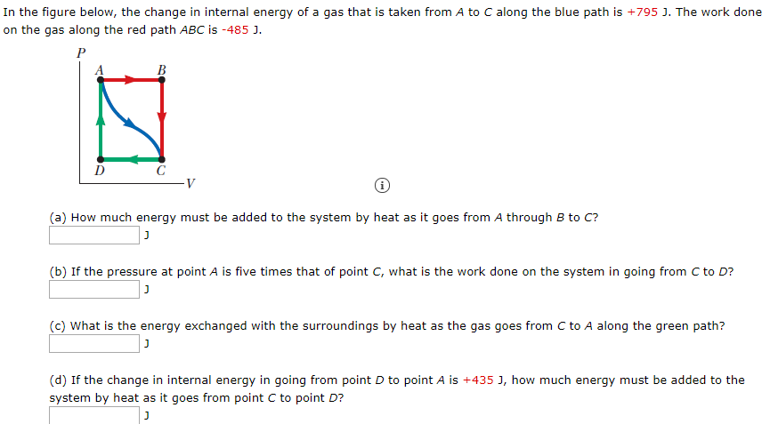 In the figure below, the change in internal energy of a gas that is taken from A to C along the blue path is +795 J. The work done
on the gas along the red path ABC is -485 J.
B
(a) How much energy must be added to the system by heat as it goes from A through B to C?
(b) If the pressure at point A is five times that of point C, what is the work done on the system in going from C to D?
(c) What is the energy exchanged with the surroundings by heat as the gas goes from C to A along the green path?
(d) If the change in internal energy in going from point D to point A is +435 J, how much energy must be added to the
system by heat as it goes from point C to point D?
