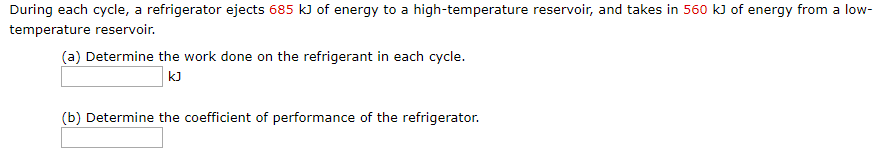 During each cycle, a refrigerator ejects 685 kJ of energy to a high-temperature reservoir, and takes in 560 k) of energy from a low-
temperature reservoir.
(a) Determine the work done on the refrigerant in each cycle.
kJ
(b) Determine the coefficient of performance of the refrigerator.
