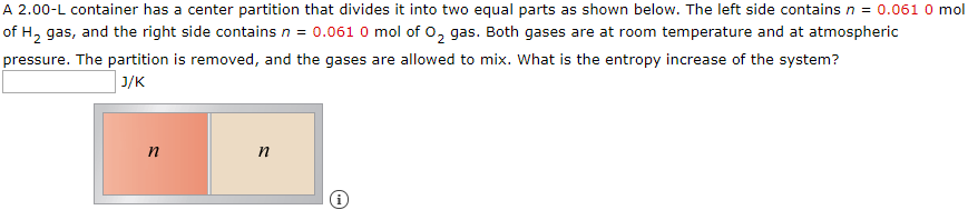 A 2.00-L container has a center partition that divides it into two equal parts as shown below. The left side contains n = 0.061 0 mol
of H, gas, and the right side contains n = 0.061 0 mol of 0, gas. Both gases are at room temperature and at atmospheric
pressure. The partition is removed, and the gases are allowed to mix. What is the entropy increase of the system?
וןנ
