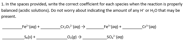 1. In the spaces provided, write the correct coefficient for each species when the reaction is properly
balanced (acidic solutions). Do not worry about indicating the amount of any H or H20 that may be
present.
_Cr2O,2 (aq)
Fe3 (aq)
Fe2 (aq)
Cra (aq)
Sa(s)
O2(g)
So2 (aq)
