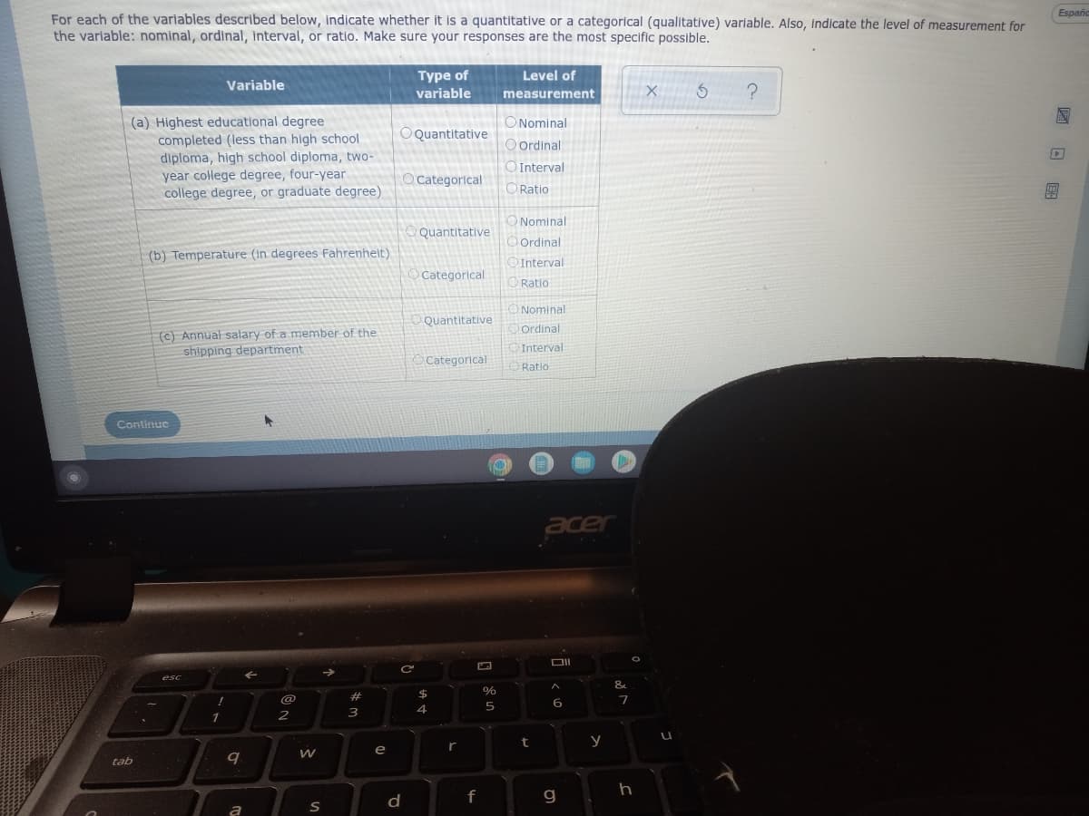 Españo
For each of the variables described below, indicate whether it is a quantitative or a categorical (qualitative) variable. Also, indicate the level of measurement for
the variable: nominal, ordinal, interval, or ratio. Make sure your responses are the most specific possible.
Variable
Type of
variable
Level of
measurement
X 5
?
E
OQuantitative
(a) Highest educational degree
completed (less than high school
diploma, high school diploma, two-
year college degree, four-year
college degree, or graduate degree)
O Nominal
Oordinal
Interval
Ratio
Þ
O Categorical
Quantitative
(b) Temperature (in degrees Fahrenheit)
Nominal
Ordinal
Interval
Ratio
Categorical
Quantitative
(c) Annual salary of a member of the
shipping department
Nominal
Ordinal
Interval
Ratio
Categorical
→
Continue
tab
esc
!
1
9
a
←
@
2
W
S
#
#m
3
e
C
d
$
4
r
f
C
%
5
t
acer
6
g
y
&
7
h
100