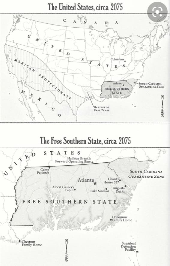 The United States, circa 2075
A
A
D
A.
T.
E
Columbus
ME.XICA N
E
PROTECTORATE
SOUTH CAROLINA
QUARANTINE ZONE
Atlanta
FREE SOUTHERN
STATE
M
X IC
BATTLES OF
EAST TEXAS
The Free Southern State, circa 2075
ST ATES
Halfway Branch
Forward Operating Base
Camp
Patience
South CAROLINA
QUARANTINE ZONE
UNITED
Charity
House 027
Atlanta
Albert Gaines's
Cabin
Augusta
Docks
Lake Sinclair
FREE SOUTHERN STATE
Denomme
Family Home,
Chestnut
Family Home
Sugarloaf
Detention
Facility
