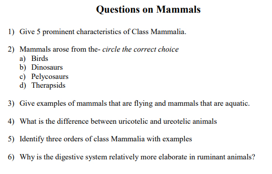 Questions on Mammals
1) Give 5 prominent characteristics of Class Mammalia.
2) Mammals arose from the- circle the correct choice
а) Birds
b) Dinosaurs
c) Pelycosaurs
d) Therapsids
3) Give examples of mammals that are flying and mammals that are aquatic.
4) What is the difference between uricotelic and ureotelic animals
5) Identify three orders of class Mammalia with examples
6) Why is the digestive system relatively more elaborate in ruminant animals?
