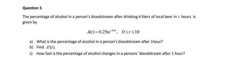 Question 5
The percentage of alcohol in a person's bloodstream after drinking 4 liters of local beer in t hours is
given by
A(t) = 0.25te06", Osis10
a) What is the percentage of alcohol in a person's bloodstream after 1hour?
b) Find A'(t).
c) How fast is the percentage of alcohol changes in a persons' bloodstream after 1 hour?
