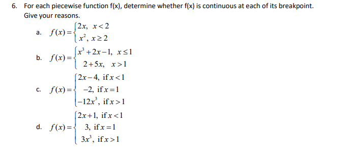 6. For each piecewise function f(x), determine whether f(x) is continuous at each of its breakpoint.
Give your reasons.
a. f(x)=2x, x<2
lx², x22
|x +2х-1, хS1
b. f(x)=•
2+5x, x>1
(2х - 4, ifx <1
с. f(х)%3D3 —-2, ifx%3D1
|-12x', ifx>1
(2x+1, ifx<1
d. f(x)={ 3, ifx=1
3x', if x>1
