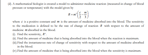 (d). A mathematical biologist is created a model to administer medicine reaction (measured in change of blood
pressure or temperature) with the model given by
m
R= m²
where e is a positive constant and m is the amount of medicine absorbed into the blood. The sensitivity
to the medication is defined to be the rate of change of reaction R with respect to the amount of
medicine mabsorbed in the blood.
0. Find the sensitivity, R'.
(1). Find the amount of medicine that is being absorbed into the blood when the reaction is maximum.
(i). Find the instantancous rate of change of sensitivity with respect to the amount of medicine absorbed
in the blood.
(iv).Find the amount of medicine that is being absorbed into the blood when the sensitivity is maximum.
