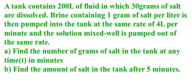 A tank contains 200L of fluid in which 30grams of salt
are dissolved. Brine containing 1 gram of salt per liter is
then pumped into the tank at the same rate of 4L per
minute and the solution mixed-well is pumped out of
the same rate.
a) Find the number of grams of salt in the tank at any
time(t) in minutes
b) Find the amount of salt in the tank after 5 minutes.
