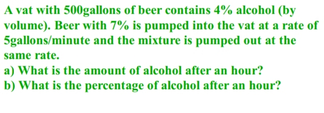 A vat with 500gallons of beer contains 4% alcohol (by
volume). Beer with 7% is pumped into the vat at a rate of
5gallons/minute and the mixture is pumped out at the
same rate.
a) What is the amount of alcohol after an hour?
b) What is the percentage of alcohol after an hour?
