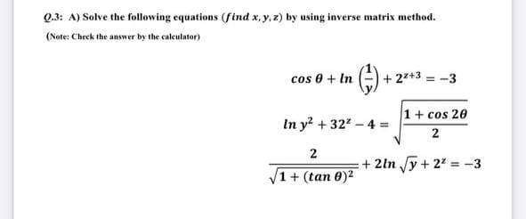 Q.3: A) Solve the following equations (find x, y, z) by using inverse matrix method.
(Note: Check the answer by the caleutator)
cos 0 + In
+ 27+3 = -3
1+ cos 20
In y? + 322 - 4 =
2
+ 2ln y+ 22 = -3
1+ (tan 0)2
