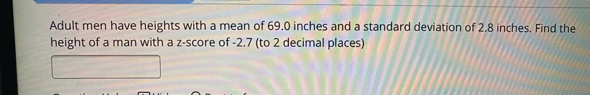 Adult men have heights with a mean of 69.0 inches and a standard deviation of 2.8 inches. Find the
height of a man with a z-score of -2.7 (to 2 decimal places)
