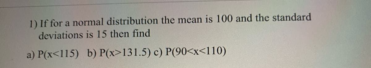 1) If for a normal distribution the mean is 100 and the standard
deviations is 15 then find
a) P(x<115) b) P(x>131.5) c) P(90<x<110)
