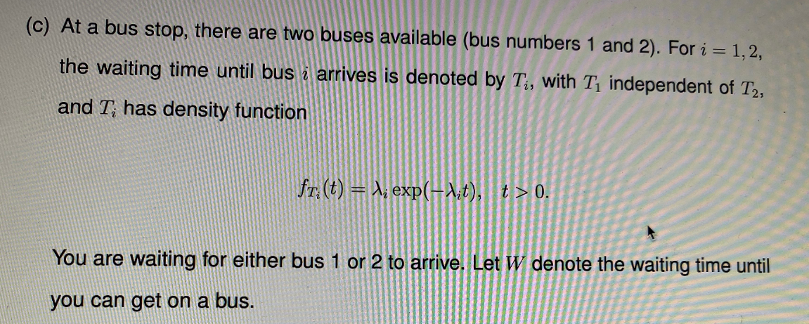 (c) At a bus stop, there are two buses available (bus numbers 1 and 2). For i = 1, 2,
the waiting time until bus i arrives is denoted by T;, with T independent of T2,
and T; has density function
fr. (t) = X, exp(-1;t), t>0.
You are waiting for either bus 1 or 2 to arrive. Let W denote the waiting time until
you can get on a bus.
