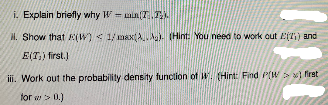 i. Explain briefly why W
min(T, T).
ii. Show that E(W) < 1/max(\1, A2). (Hint: You need to work out E(T¡) and
E(T,) first.)
ii. Work out the probability density function of W. (Hint: Find P(W > w) first
for w > 0.)
