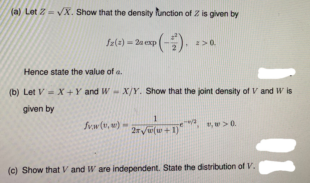 (a) Let Z = vX. Show that the density function of Z is given by
fz(z) = 2a exp
2.
z > 0.
Hence state the value of a.
(b) Let V = X +Y and W = X/Y. Show that the joint density of V and W is
%3D
given by
1
fv,w(v, w) =
-0/2
v, w > 0.
2TVw(w+1)
(c) Show that V and W are independent. State the distribution of V.

