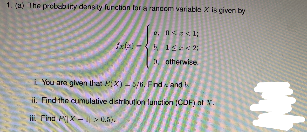 1. (a) The probability density function for a random variable X is given by
a, 0 <x < 1;
fx(x) = { b, 1< x < 2;
0, otherwise.
i. You are given that E(X) = 5/6. Find a and 6.
ii. Find the cumulative distribution function (CDF) of X.
iii. Find P(|X – 1| > 0.5).
