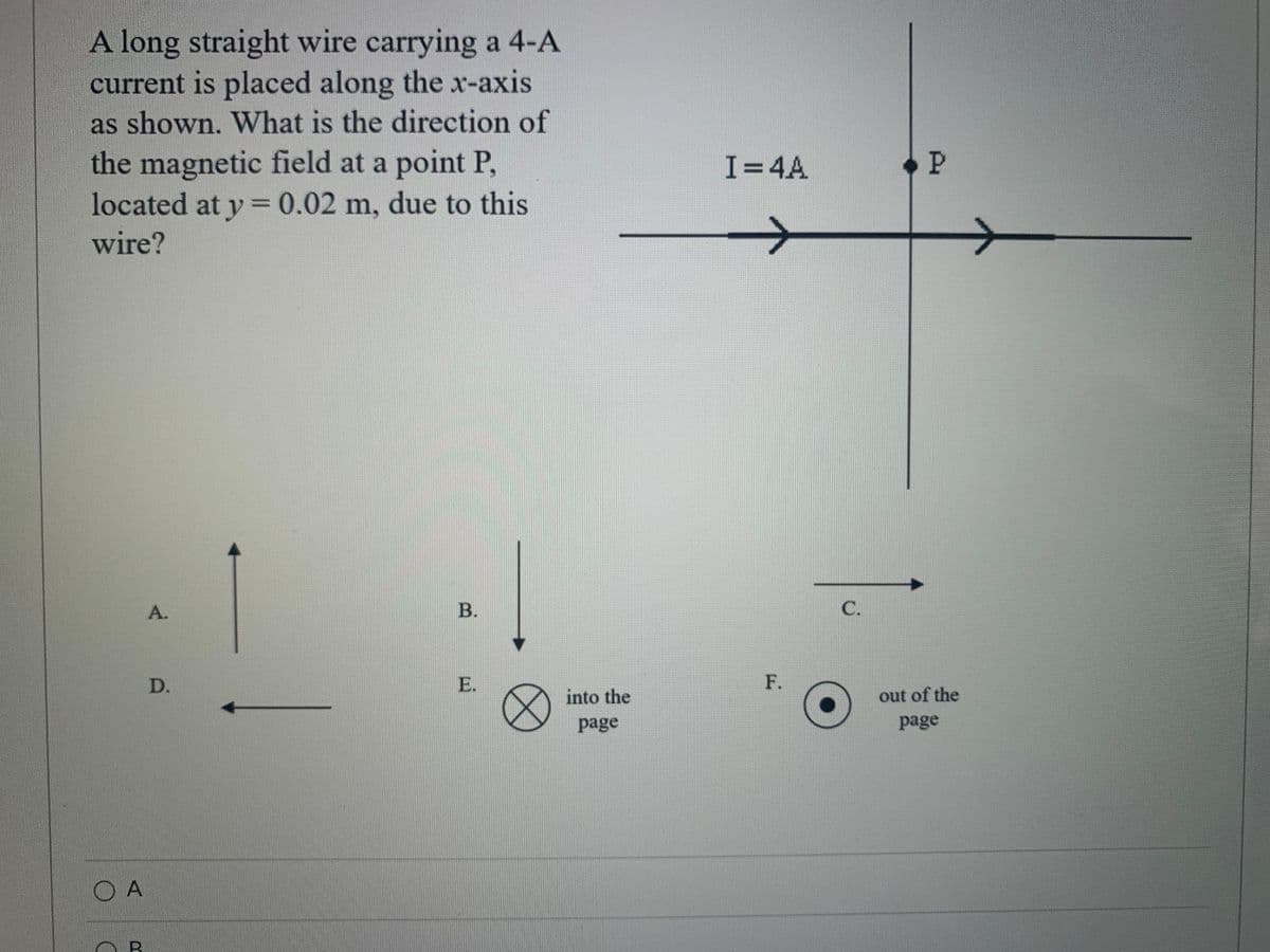 A long straight wire carrying a 4-A
current is placed along the x-axis
as shown. What is the direction of
the magnetic field at a point P,
located at y = 0.02 m, due to this
I=4A
wire?
A.
В.
C.
D.
E.
F.
into the
out of the
page
page
O A
B.
