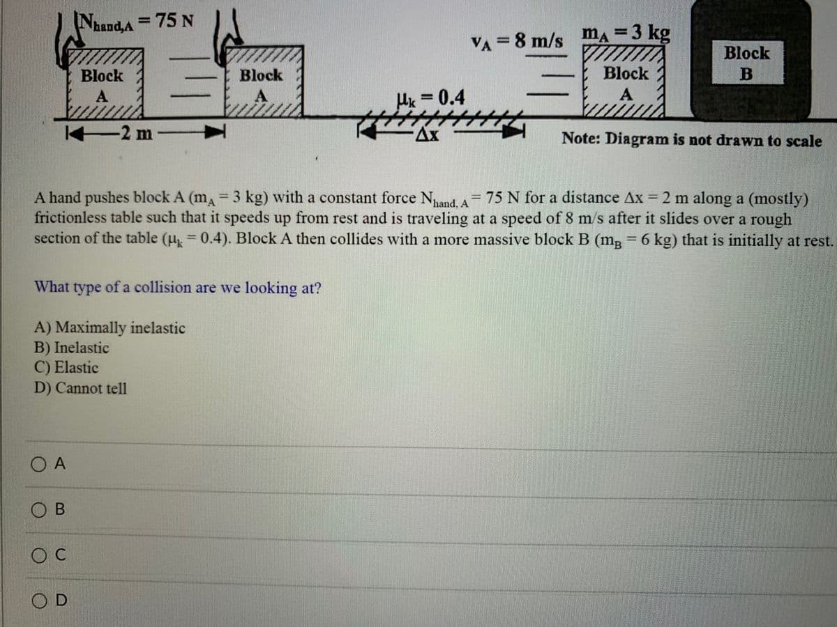 Nand,A
= 75 N
%3D
ma
=3 kg
%3D
VA = 8 m/s
Block
Block
Block
Block
B
A
Uk = 0.4
A
-2 m
Ax
Note: Diagram is not drawn to scale
A hand pushes block A (m 3 kg) with a constant force Nand, A 75 N for a distance Ax = 2 m along a (mostly)
frictionless table such that it speeds up from rest and is traveling at a speed of 8 m/s after it slides over a rough
section of the table (u = 0.4). Block A then collides with a more massive block B (m, = 6 kg) that is initially at rest.
%3D
What
type
of a collision are we looking at?
A) Maximally inelastic
B) Inelastic
C) Elastic
D) Cannot tell
O A
O B
O C
O D
