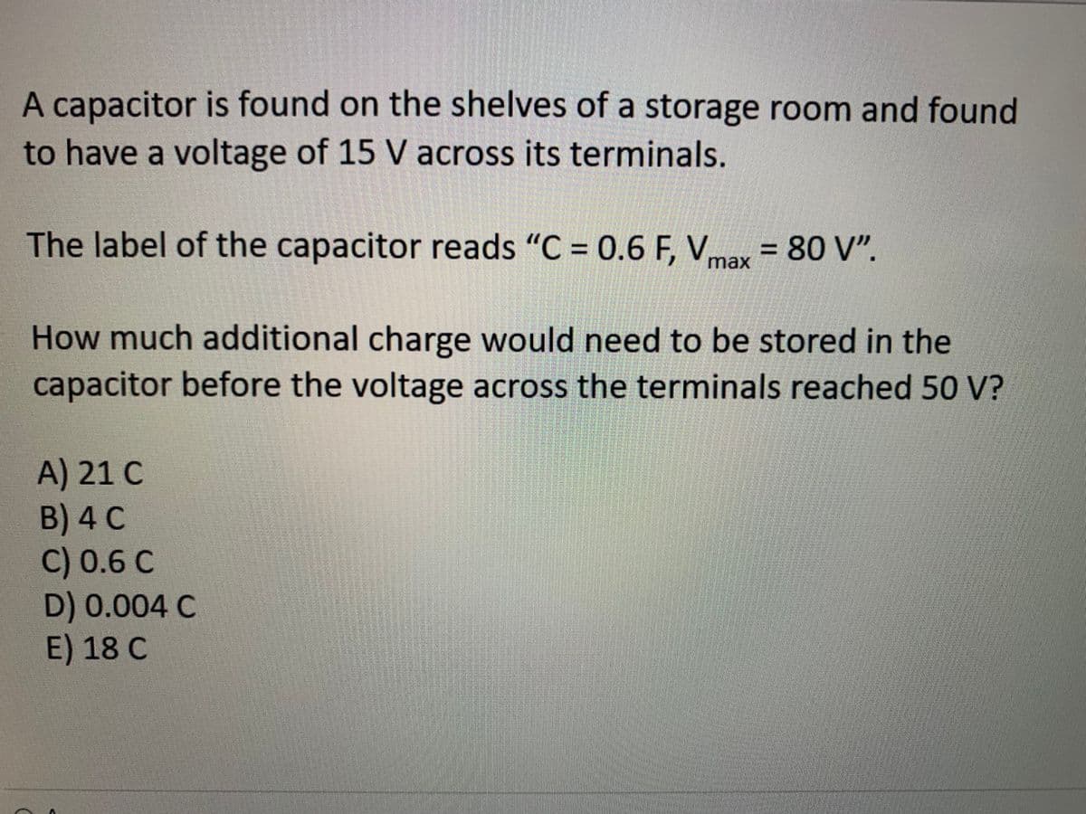 A capacitor is found on the shelves of a storage room and found
to have a voltage of 15 V across its terminals.
The label of the capacitor reads "C = 0.6 F, Vmax = 80 V".
How much additional charge would need to be stored in the
capacitor before the voltage across the terminals reached 50 V?
A) 21 C
B) 4 C
C) 0.6 C
D) 0.004 C
E) 18 C
