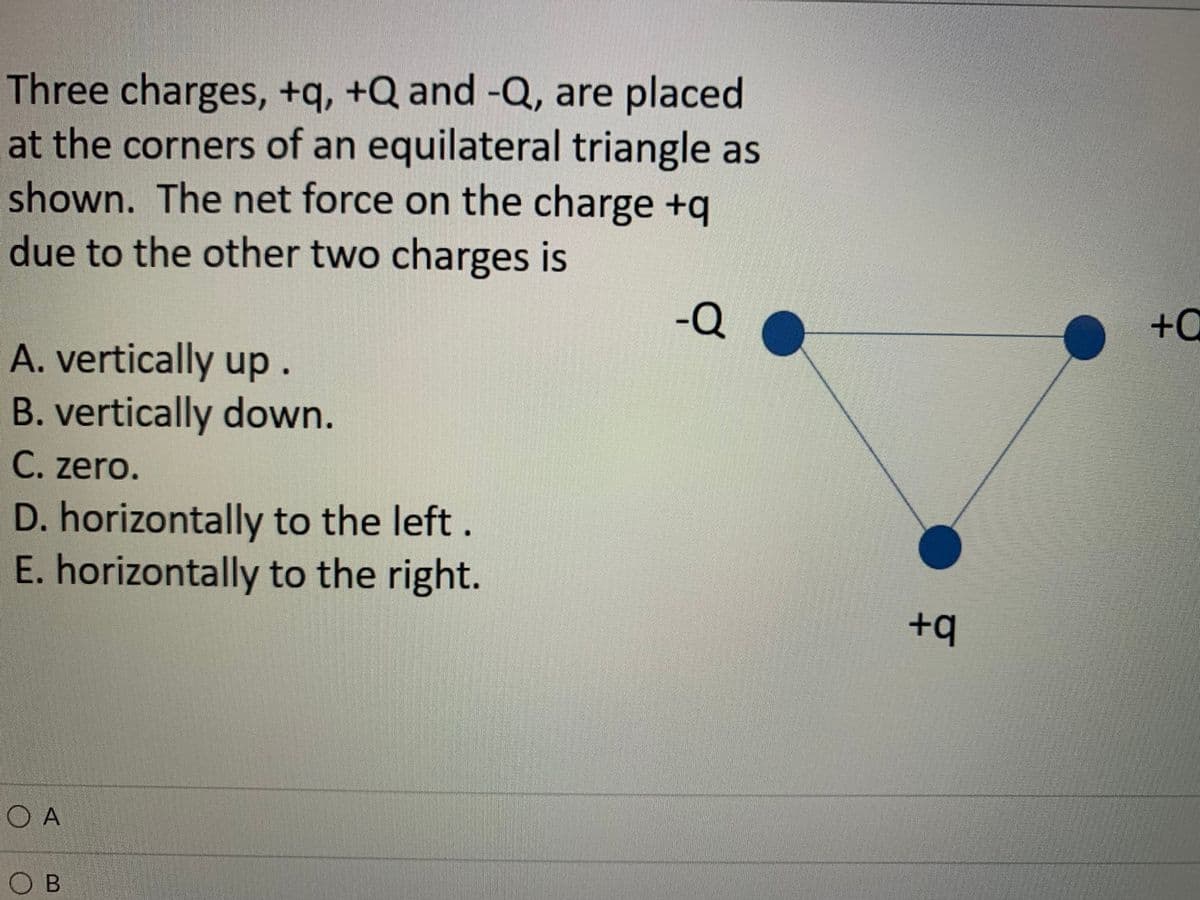 Three charges, +q, +Q and -Q, are placed
at the corners of an equilateral triangle as
shown. The net force on the charge +q
due to the other two charges is
-Q
+0
A. vertically up.
B. vertically down.
C. zero.
D. horizontally to the left.
E. horizontally to the right.
+q
O A
O B
