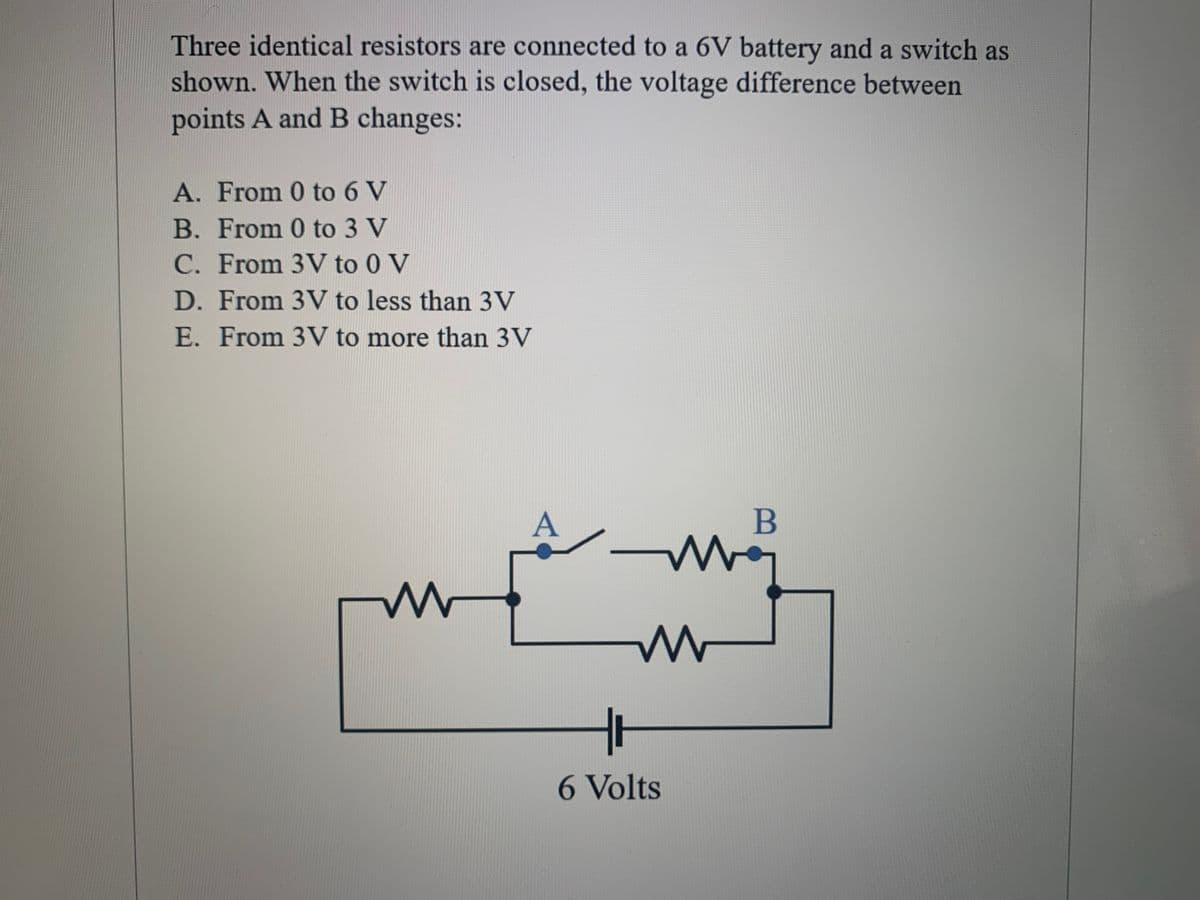 Three identical resistors are connected to a 6V battery and a switch as
shown. When the switch is closed, the voltage difference between
points A and B changes:
A. From 0 to 6 V
B. From 0 to 3 V
C. From 3V to 0 V
D. From 3V to less than 3V
E. From 3V to more than 3V
B
6 Volts
