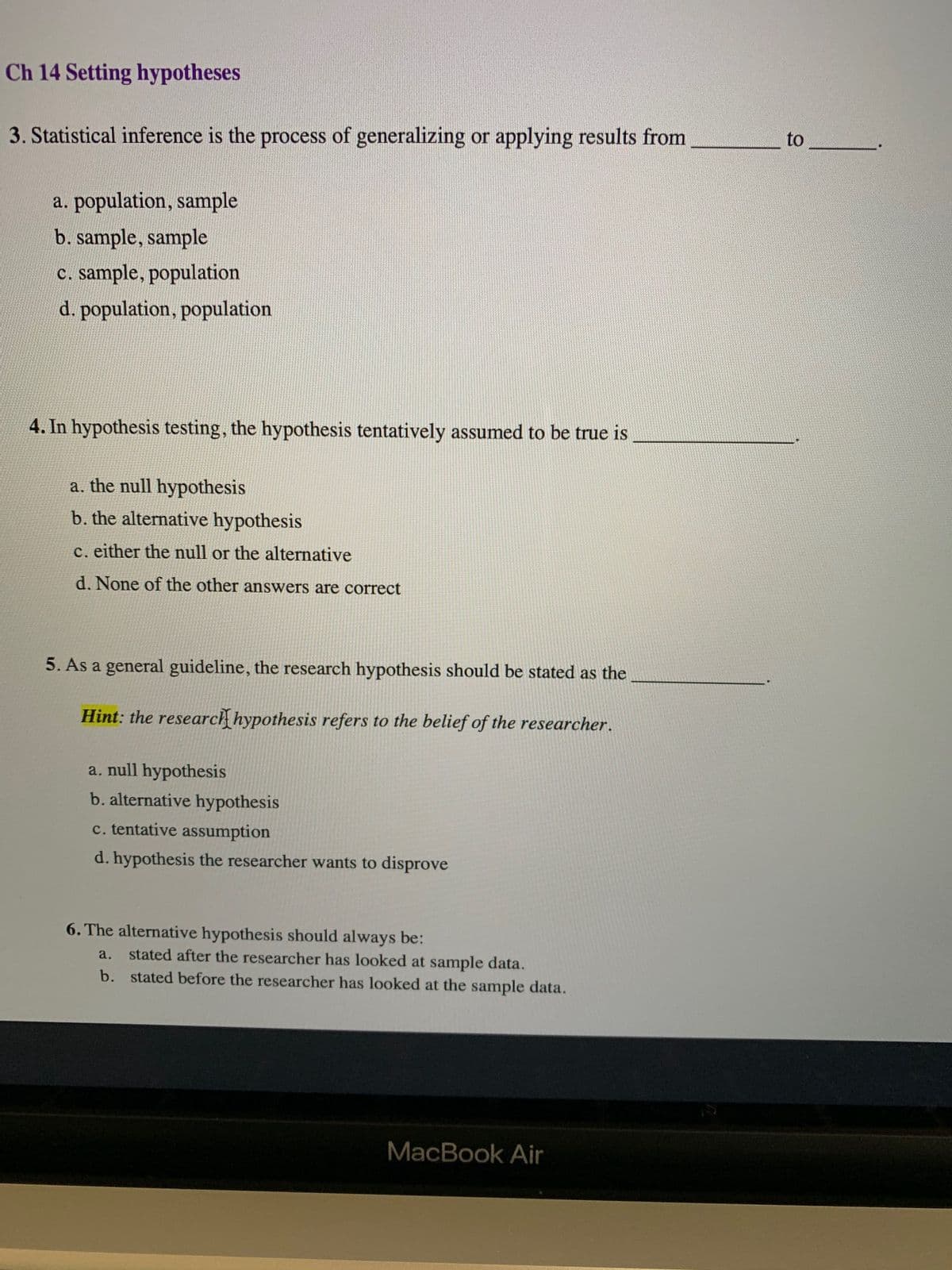 Ch 14 Setting hypotheses
to
3. Statistical inference is the process of generalizing or applying results from
a. population, sample
b. sample, sample
c. sample, population
d. population, population
4. In hypothesis testing, the hypothesis tentatively assumed to be true is
a. the null hypothesis
b. the alternative hypothesis
c. either the null or the alternative
d. None of the other answers are correct
5. As a general guideline, the research hypothesis should be stated as the
Hint: the research hypothesis refers to the belief of the researcher.
a. null hypothesis
b. alternative hypothesis
c. tentative assumption
d. hypothesis the researcher wants to disprove
6. The alternative hypothesis should always be:
a.
stated after the researcher has looked at sample data.
b. stated before the researcher has looked at the sample data.
MacBook Air
