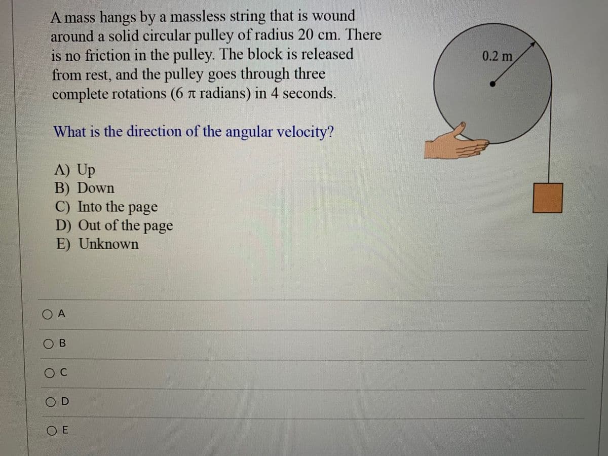 A mass hangs by a massless string that is wound
around a solid circular pulley of radius 20 cm. There
is no friction in the pulley. The block is released
from rest, and the pulley goes through three
complete rotations (6 t radians) in 4 seconds.
0.2 m
What is the direction of the angular velocity?
A) Up
B) Down
C) Into the page
D) Out of the page
E) Unknown
O A
O B
O E
