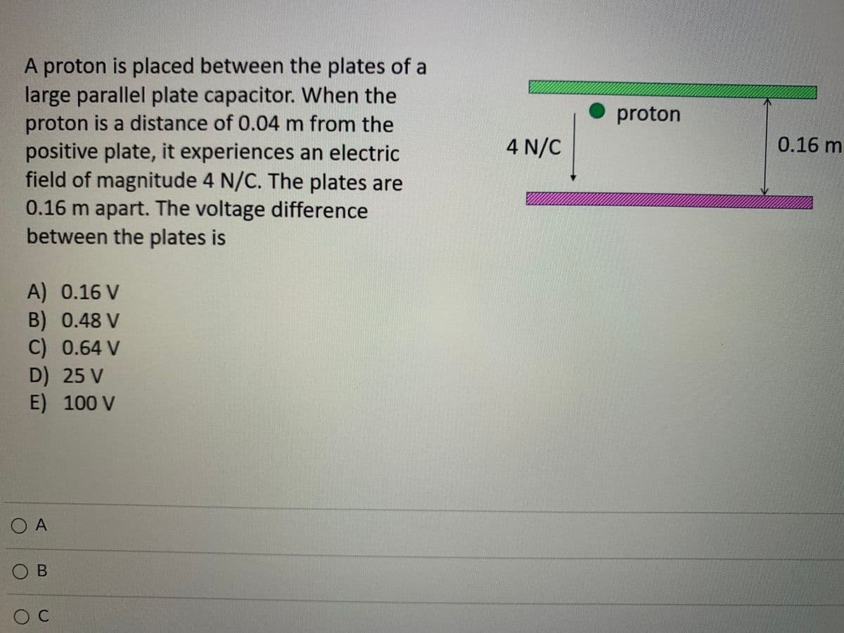 A proton is placed between the plates of a
large parallel plate capacitor. When the
proton is a distance of 0.04 m from the
positive plate, it experiences an electric
field of magnitude 4 N/C. The plates are
0.16 m apart. The voltage difference
between the plates is
proton
4 N/C
0.16 m
A) 0.16 V
B) 0.48 V
C) 0.64 V
D) 25 V
E)100 V
O A
O B
