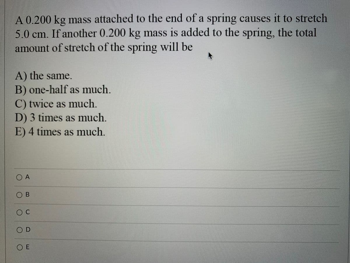 A 0.200 kg mass attached to the end of a spring causes it to stretch
5.0 cm. If another 0.200 kg mass is added to the spring, the total
amount of stretch of the spring will be
A) the same.
B) one-half as much.
C) twice as much.
D) 3 times as much.
E) 4 times as much.
O A
O C
OD
O E
