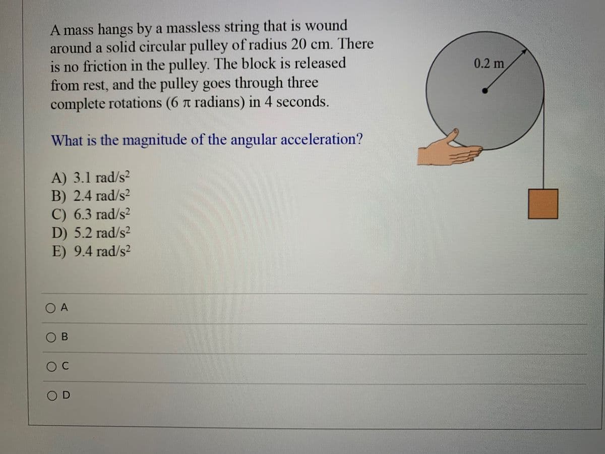 A mass hangs by a massless string that is wound
around a solid circular pulley of radius 20 cm. There
is no friction in the pulley. The block is released
from rest, and the pulley goes through three
complete rotations (6 t radians) in 4 seconds.
0.2 m
What is the magnitude of the angular acceleration?
A) 3.1 rad/s?
B) 2.4 rad/s?
C) 6.3 rad/s?
D) 5.2 rad/s2
E) 9.4 rad/s?
O A
O B

